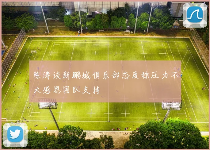 陈涛谈新鹏城俱乐部态度称压力不大感恩团队支持