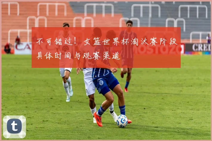 不可错过！女篮世界杯淘汰赛阶段具体时间与观赛渠道