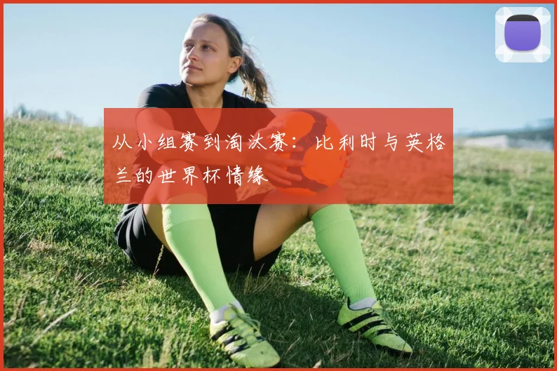 从小组赛到淘汰赛：比利时与英格兰的世界杯情缘