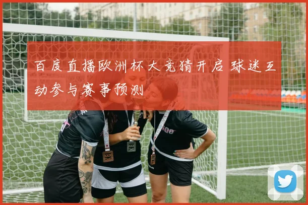 百度直播欧洲杯大竞猜开启 球迷互动参与赛事预测