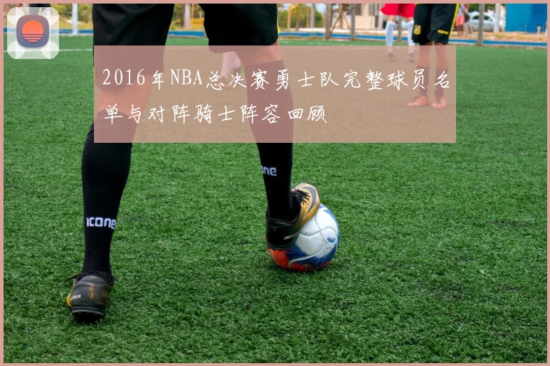 2016年NBA总决赛勇士队完整球员名单与对阵骑士阵容回顾