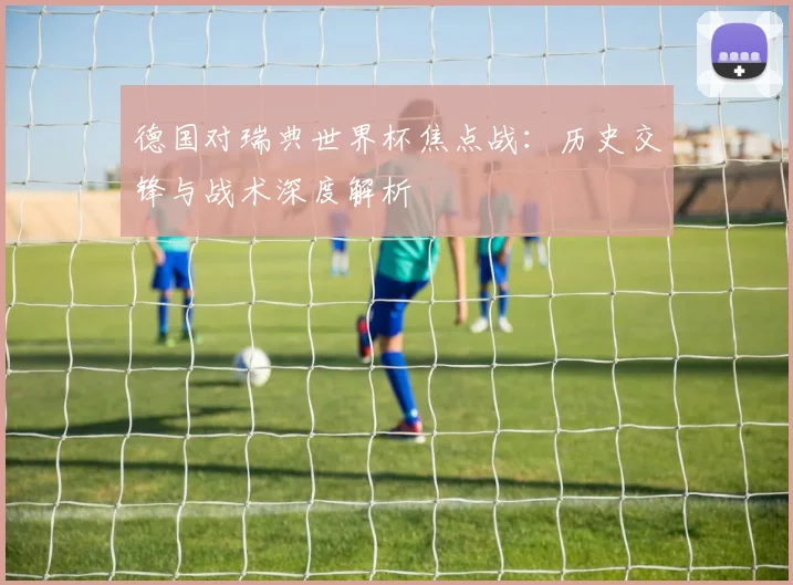 德国对瑞典世界杯焦点战：历史交锋与战术深度解析